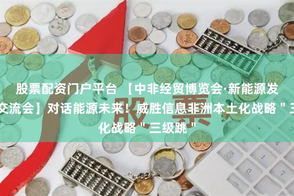 股票配资门户平台 【中非经贸博览会·新能源发展合作交流会】对话能源未来！威胜信息非洲本土化战略＂三级跳＂