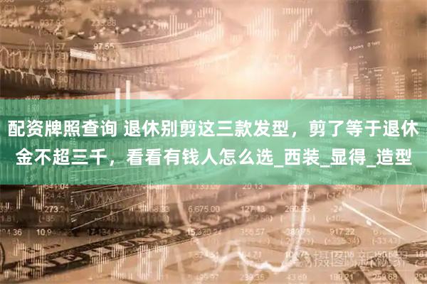 配资牌照查询 退休别剪这三款发型，剪了等于退休金不超三千，看看有钱人怎么选_西装_显得_造型