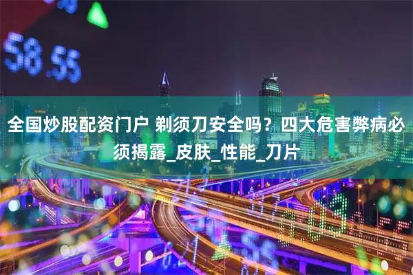 全国炒股配资门户 剃须刀安全吗？四大危害弊病必须揭露_皮肤_性能_刀片
