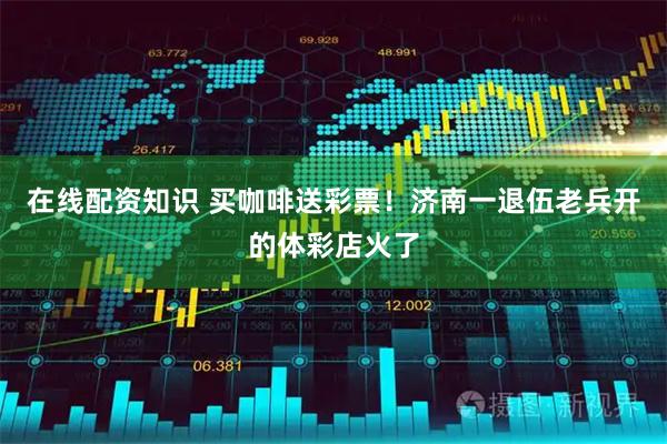 在线配资知识 买咖啡送彩票！济南一退伍老兵开的体彩店火了