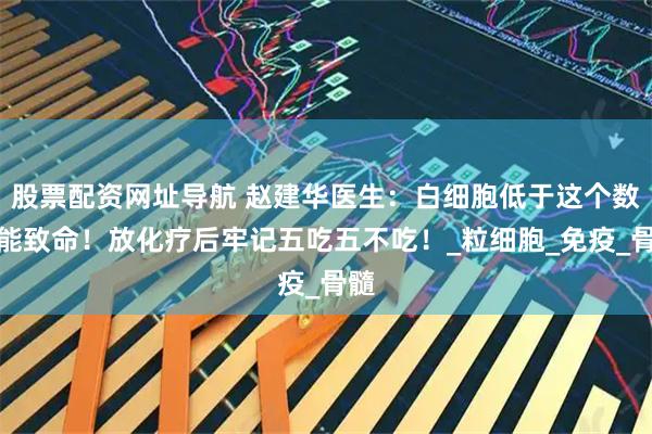 股票配资网址导航 赵建华医生：白细胞低于这个数可能致命！放化疗后牢记五吃五不吃！_粒细胞_免疫_骨髓