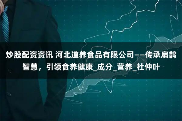 炒股配资资讯 河北道养食品有限公司——传承扁鹊智慧，引领食养健康_成分_营养_杜仲叶
