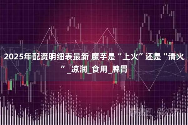 2025年配资明细表最新 魔芋是“上火”还是“清火”_凉润_食用_脾胃