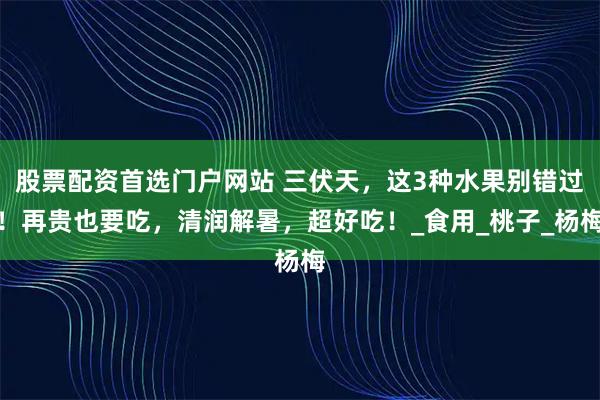 股票配资首选门户网站 三伏天，这3种水果别错过！再贵也要吃，清润解暑，超好吃！_食用_桃子_杨梅