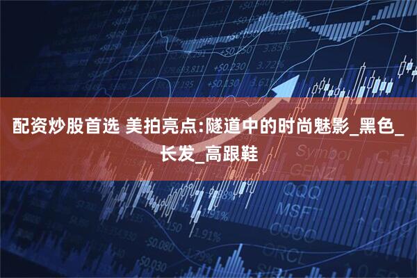 配资炒股首选 美拍亮点:隧道中的时尚魅影_黑色_长发_高跟鞋