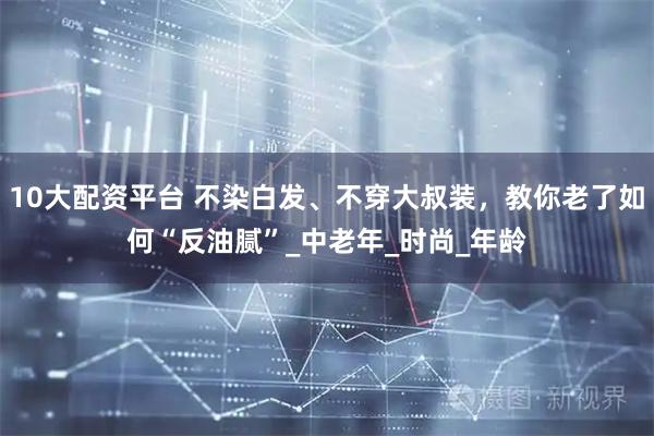 10大配资平台 不染白发、不穿大叔装，教你老了如何“反油腻”_中老年_时尚_年龄