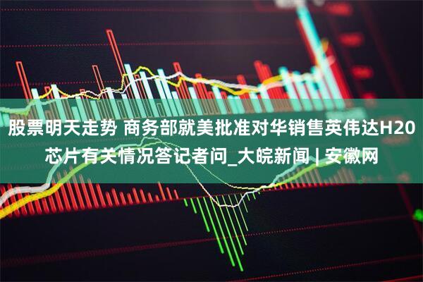 股票明天走势 商务部就美批准对华销售英伟达H20芯片有关情况答记者问_大皖新闻 | 安徽网