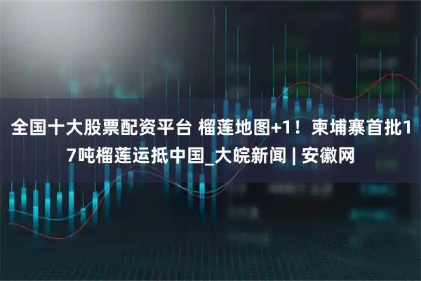 全国十大股票配资平台 榴莲地图+1！柬埔寨首批17吨榴莲运抵中国_大皖新闻 | 安徽网