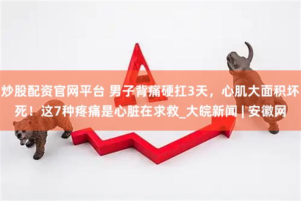 炒股配资官网平台 男子背痛硬扛3天，心肌大面积坏死！这7种疼痛是心脏在求救_大皖新闻 | 安徽网