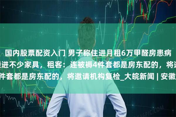 国内股票配资入门 男子称住进月租6万甲醛房患病，房东：交房5年，他搬进不少家具，租客：连被褥4件套都是房东配的，将邀请机构复检_大皖新闻 | 安徽网