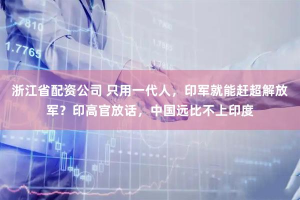 浙江省配资公司 只用一代人,印军就能赶超解放军?印高官放话,中国远比不上印度