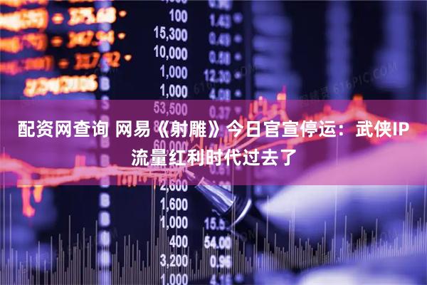 配资网查询 网易《射雕》今日官宣停运：武侠IP流量红利时代过去了