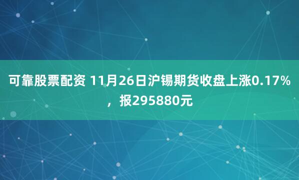 可靠股票配资 11月26日沪锡期货收盘上涨0.17%，报295880元