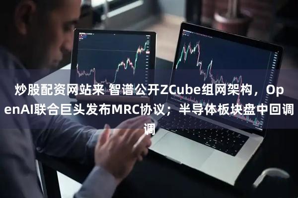 炒股配资网站来 智谱公开ZCube组网架构，OpenAI联合巨头发布MRC协议；半导体板块盘中回调