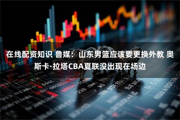 在线配资知识 鲁媒：山东男篮应该要更换外教 奥斯卡·拉塔CBA夏联没出现在场边