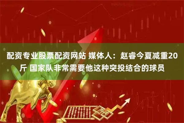 配资专业股票配资网站 媒体人：赵睿今夏减重20斤 国家队非常需要他这种突投结合的球员